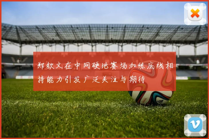 郑钦文在中网硬地赛场加练底线相持能力引发广泛关注与期待