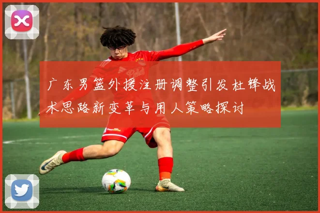 广东男篮外援注册调整引发杜锋战术思路新变革与用人策略探讨