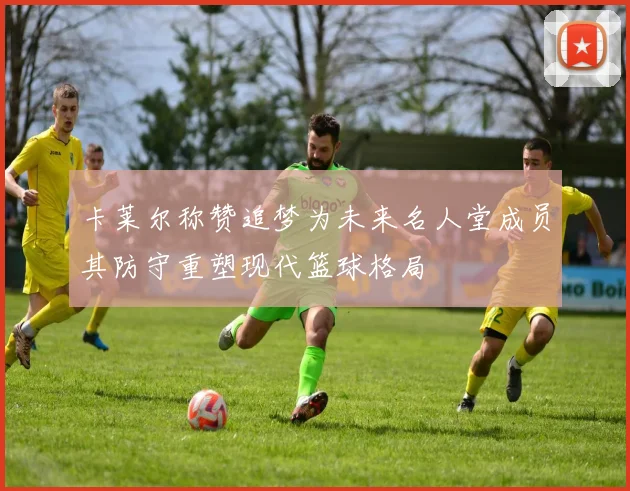 卡莱尔称赞追梦为未来名人堂成员其防守重塑现代篮球格局