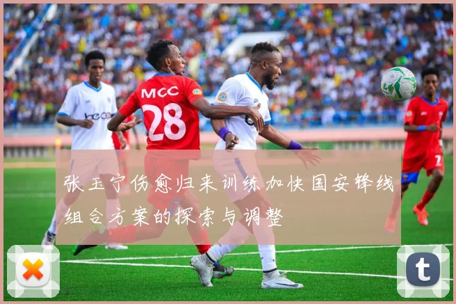 张玉宁伤愈归来训练加快国安锋线组合方案的探索与调整